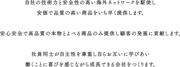 自社の技術力と安全性の高い海外ネットワークを駆使し安価で品質の高い商品をいち早く提供します。安心安全で高品質の本物とよべる商品のみ提供し顧客の発展に貢献します。社員同士が自主性を尊重し自らお互いに学びあい働くことに喜びを感じながら成長できる会社をつくります。